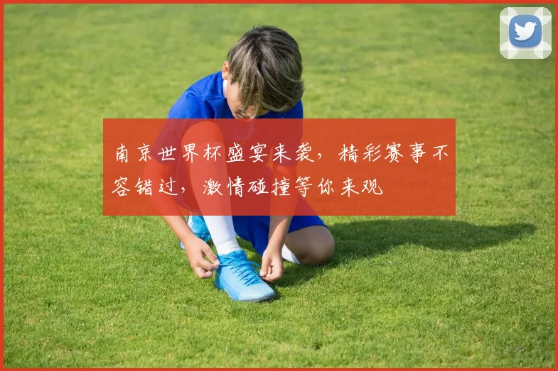 南京世界杯盛宴来袭，精彩赛事不容错过，激情碰撞等你来观