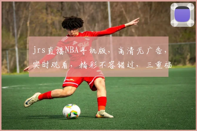jrs直播NBA手机版，高清无广告，实时观看，精彩不容错过，三重福利等你来
