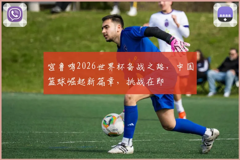 宫鲁鸣2026世界杯备战之路，中国篮球崛起新篇章，挑战在即